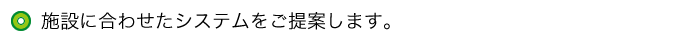 施設に合わせたシステムをご提案します。